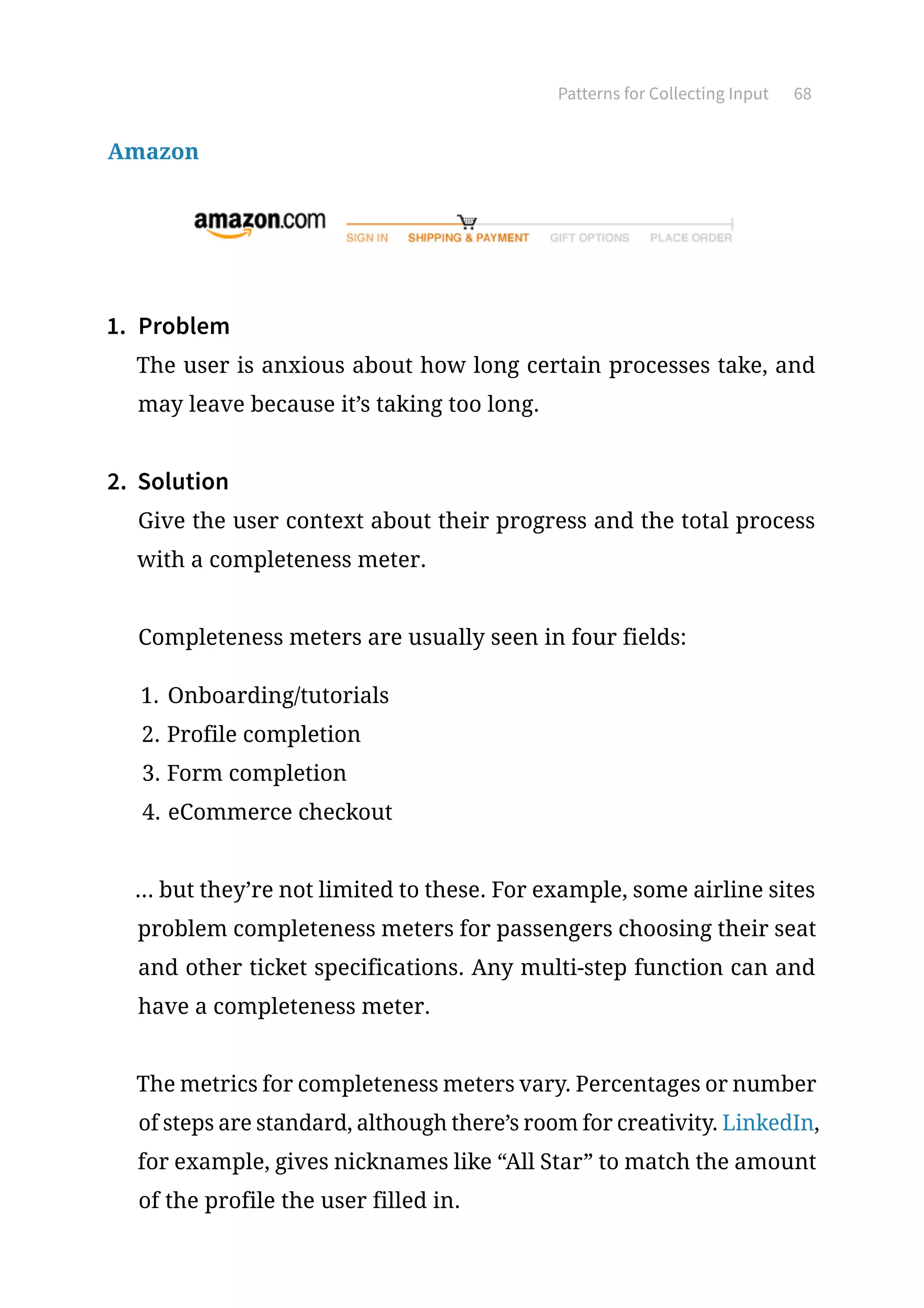 Patterns for Collecting Input 68
Amazon
1.	 Problem
The user is anxious about how long certain processes take, and
may leave because it’s taking too long.
2.	 Solution
Give the user context about their progress and the total process
with a completeness meter.
Completeness meters are usually seen in four fields:
1.	Onboarding/tutorials
2.	Profile completion
3.	Form completion
4.	eCommerce checkout
... but they’re not limited to these. For example, some airline sites
problem completeness meters for passengers choosing their seat
and other ticket specifications. Any multi-step function can and
have a completeness meter.
The metrics for completeness meters vary. Percentages or number
of steps are standard, although there’s room for creativity. LinkedIn,
for example, gives nicknames like “All Star” to match the amount
of the profile the user filled in.
 