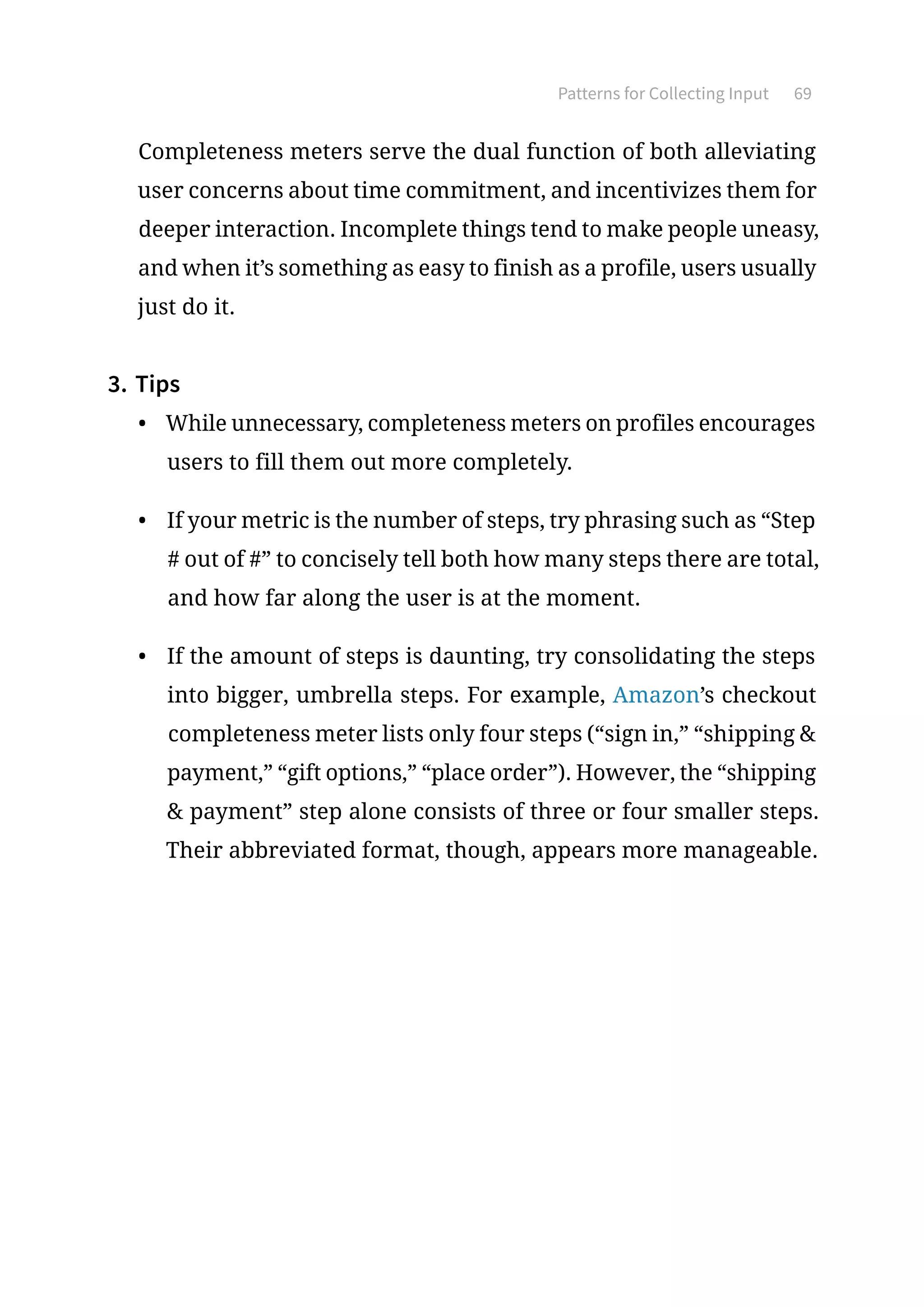 Patterns for Collecting Input 69
Completeness meters serve the dual function of both alleviating
user concerns about time commitment, and incentivizes them for
deeper interaction. Incomplete things tend to make people uneasy,
and when it’s something as easy to finish as a profile, users usually
just do it.
3.	Tips
•	 While unnecessary, completeness meters on profiles encourages
users to fill them out more completely.
•	 If your metric is the number of steps, try phrasing such as “Step
# out of #” to concisely tell both how many steps there are total,
and how far along the user is at the moment.
•	 If the amount of steps is daunting, try consolidating the steps
into bigger, umbrella steps. For example, Amazon’s checkout
completeness meter lists only four steps (“sign in,” “shipping 
payment,” “gift options,” “place order”). However, the “shipping
 payment” step alone consists of three or four smaller steps.
Their abbreviated format, though, appears more manageable.
 