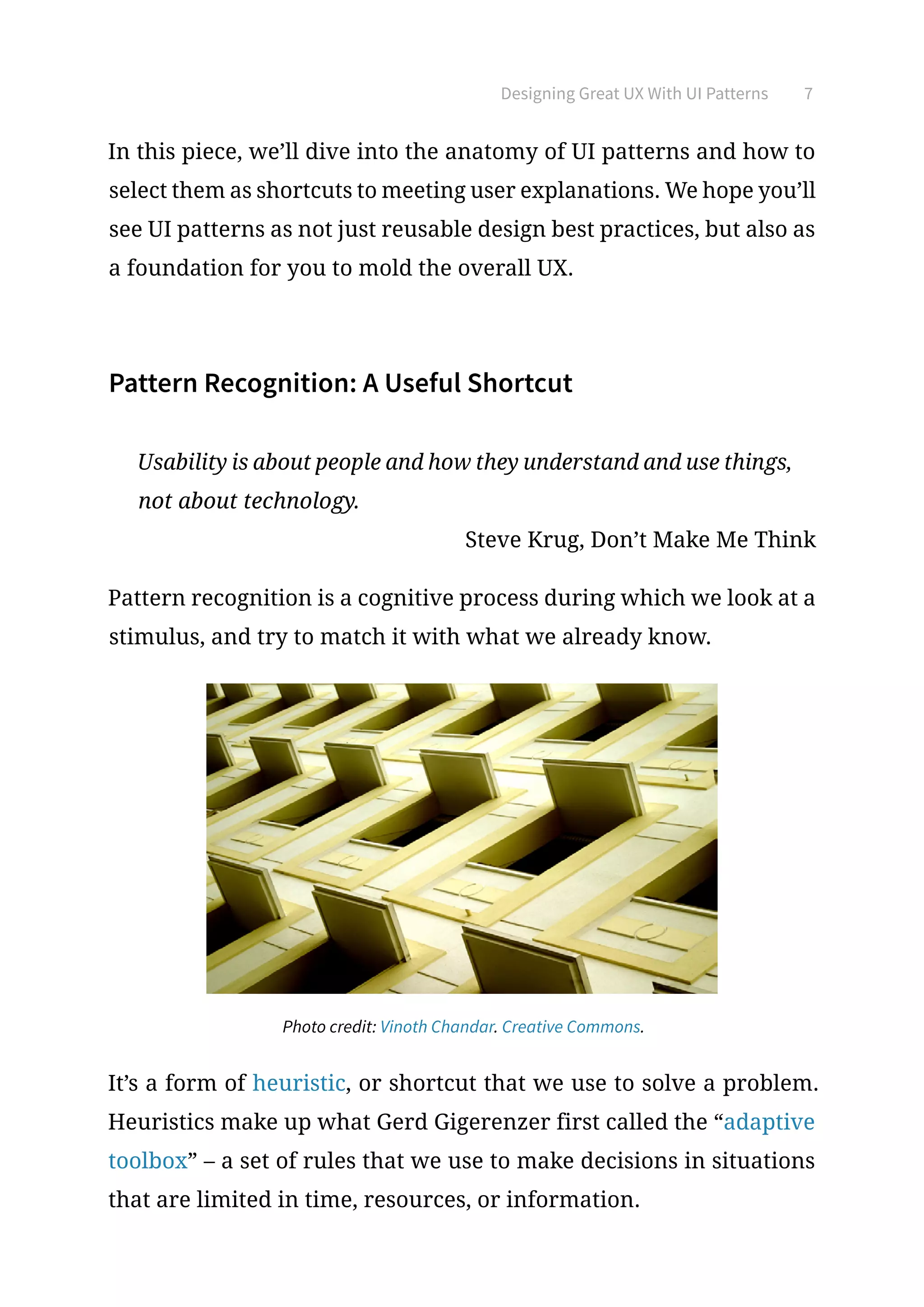 Designing Great UX With UI Patterns 7
In this piece, we’ll dive into the anatomy of UI patterns and how to
select them as shortcuts to meeting user explanations. We hope you’ll
see UI patterns as not just reusable design best practices, but also as
a foundation for you to mold the overall UX.
Pattern Recognition: A Useful Shortcut
Usability is about people and how they understand and use things,
not about technology.
Steve Krug, Don’t Make Me Think
Pattern recognition is a cognitive process during which we look at a
stimulus, and try to match it with what we already know.
Photo credit: Vinoth Chandar. Creative Commons.
It’s a form of heuristic, or shortcut that we use to solve a problem.
Heuristics make up what Gerd Gigerenzer first called the “adaptive
toolbox” – a set of rules that we use to make decisions in situations
that are limited in time, resources, or information.
 