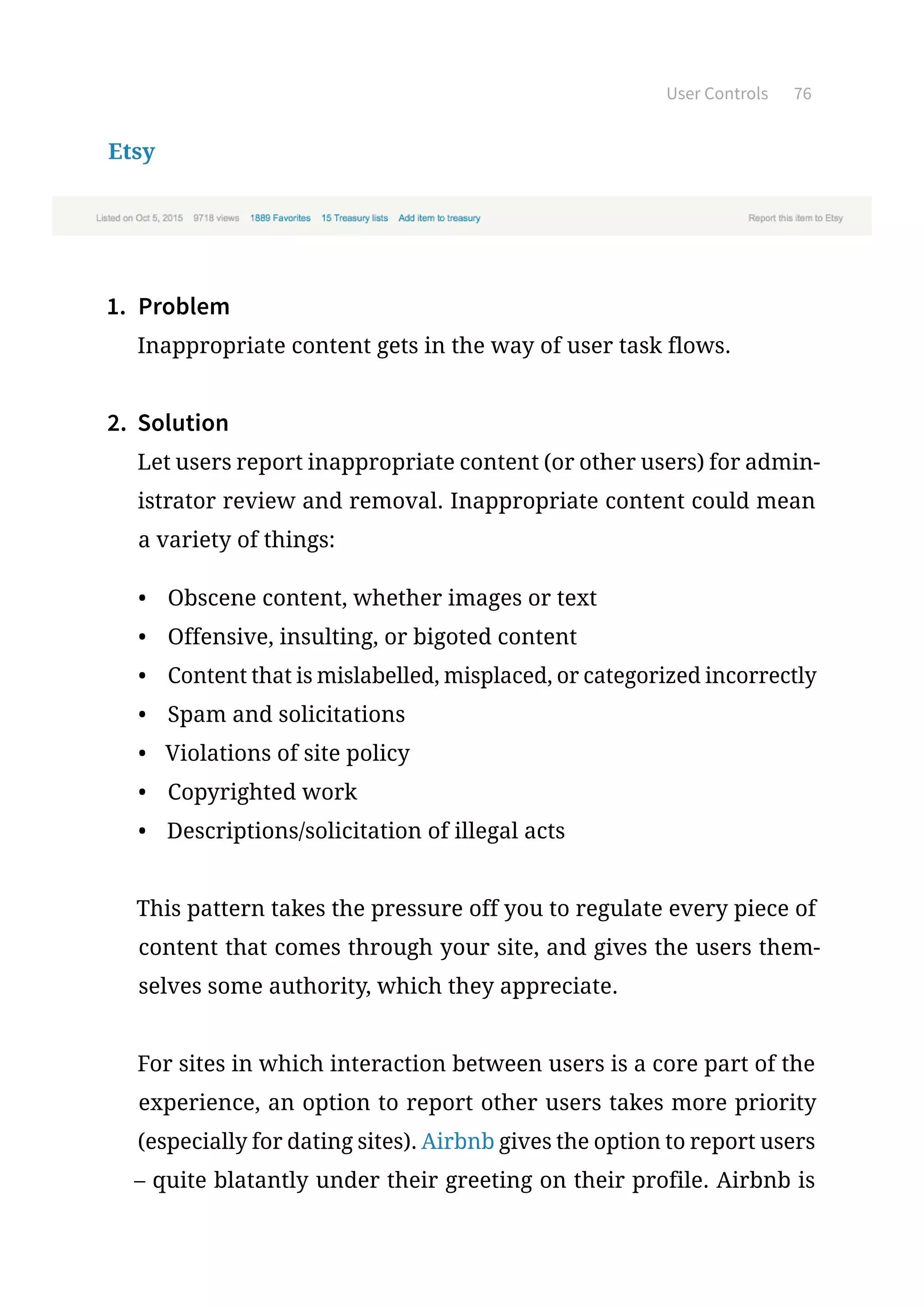 User Controls 76
Etsy
1.	 Problem
Inappropriate content gets in the way of user task flows.
2.	 Solution
Let users report inappropriate content (or other users) for admin-
istrator review and removal. Inappropriate content could mean
a variety of things:
•	 Obscene content, whether images or text
•	 Offensive, insulting, or bigoted content
•	 Content that is mislabelled, misplaced, or categorized incorrectly
•	 Spam and solicitations
•	 Violations of site policy
•	 Copyrighted work
•	 Descriptions/solicitation of illegal acts
This pattern takes the pressure off you to regulate every piece of
content that comes through your site, and gives the users them-
selves some authority, which they appreciate.
For sites in which interaction between users is a core part of the
experience, an option to report other users takes more priority
(especially for dating sites). Airbnb gives the option to report users
– quite blatantly under their greeting on their profile. Airbnb is
 
