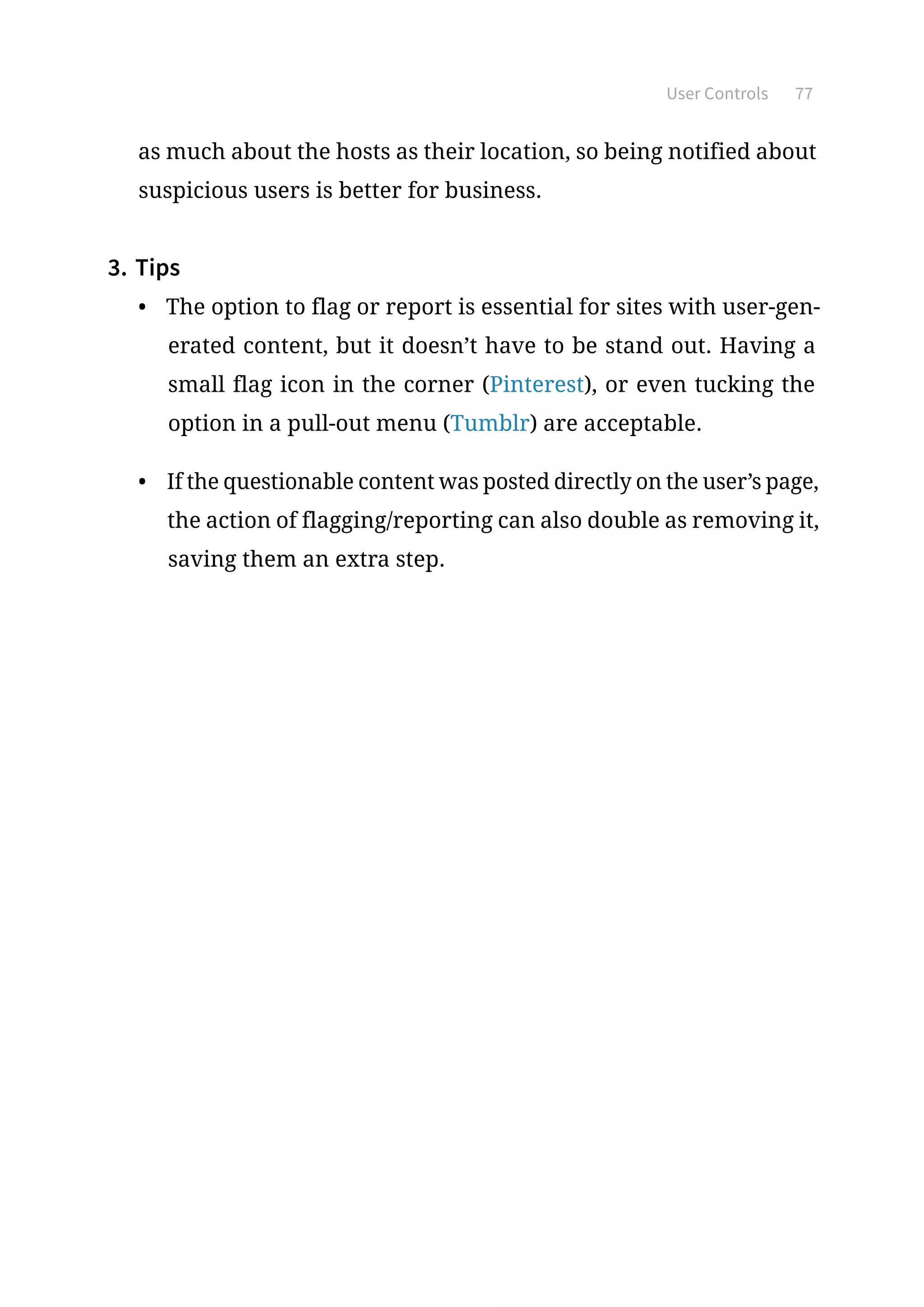 User Controls 77
as much about the hosts as their location, so being notified about
suspicious users is better for business.
3.	Tips
•	 The option to flag or report is essential for sites with user-gen-
erated content, but it doesn’t have to be stand out. Having a
small flag icon in the corner (Pinterest), or even tucking the
option in a pull-out menu (Tumblr) are acceptable.
•	 If the questionable content was posted directly on the user’s page,
the action of flagging/reporting can also double as removing it,
saving them an extra step.
 