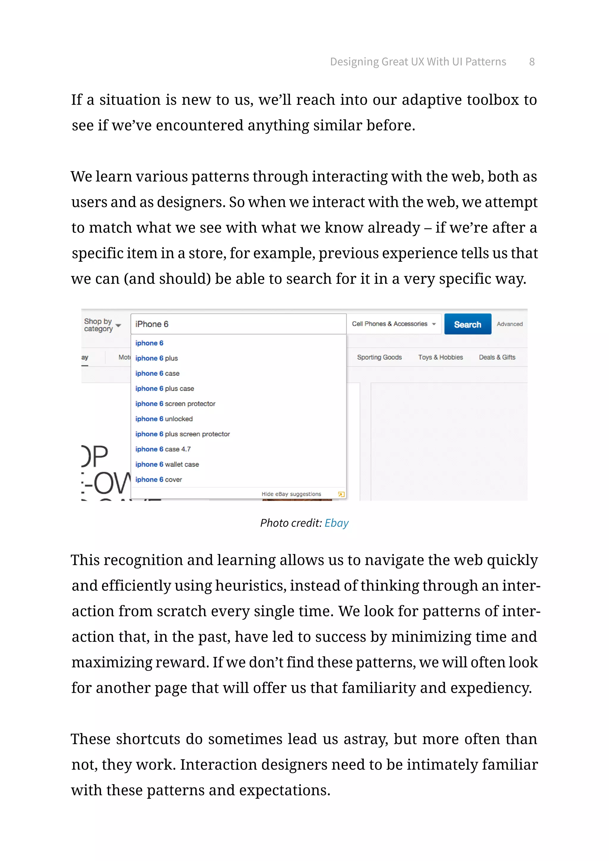 Designing Great UX With UI Patterns 8
If a situation is new to us, we’ll reach into our adaptive toolbox to
see if we’ve encountered anything similar before.
We learn various patterns through interacting with the web, both as
users and as designers. So when we interact with the web, we attempt
to match what we see with what we know already – if we’re after a
specific item in a store, for example, previous experience tells us that
we can (and should) be able to search for it in a very specific way.
Photo credit: Ebay
This recognition and learning allows us to navigate the web quickly
and efficiently using heuristics, instead of thinking through an inter-
action from scratch every single time. We look for patterns of inter-
action that, in the past, have led to success by minimizing time and
maximizing reward. If we don’t find these patterns, we will often look
for another page that will offer us that familiarity and expediency.
These shortcuts do sometimes lead us astray, but more often than
not, they work. Interaction designers need to be intimately familiar
with these patterns and expectations.
 