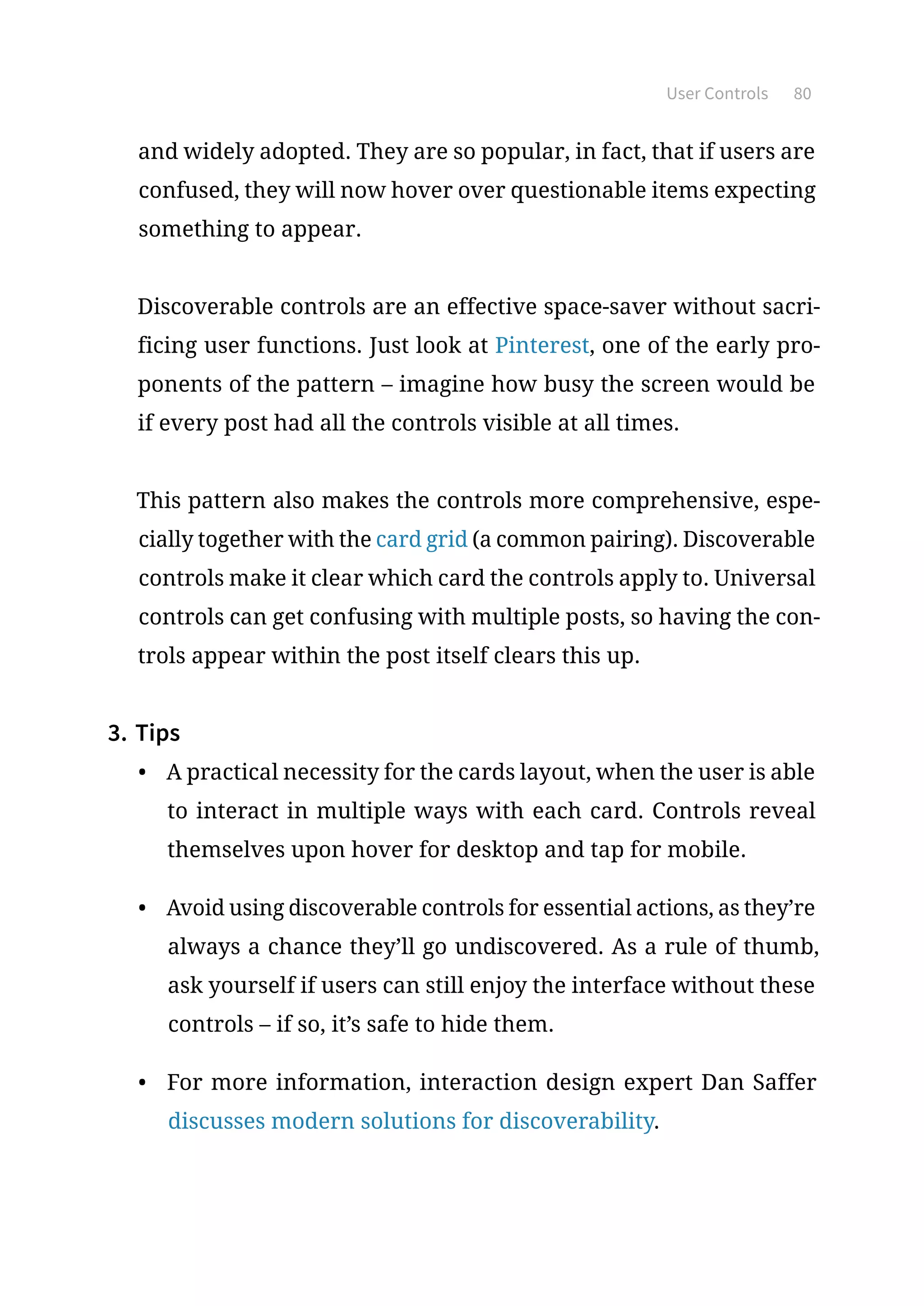 User Controls 80
and widely adopted. They are so popular, in fact, that if users are
confused, they will now hover over questionable items expecting
something to appear.
Discoverable controls are an effective space-saver without sacri-
ficing user functions. Just look at Pinterest, one of the early pro-
ponents of the pattern – imagine how busy the screen would be
if every post had all the controls visible at all times.
This pattern also makes the controls more comprehensive, espe-
cially together with the card grid (a common pairing). Discoverable
controls make it clear which card the controls apply to. Universal
controls can get confusing with multiple posts, so having the con-
trols appear within the post itself clears this up.
3.	Tips
•	 A practical necessity for the cards layout, when the user is able
to interact in multiple ways with each card. Controls reveal
themselves upon hover for desktop and tap for mobile.
•	 Avoid using discoverable controls for essential actions, as they’re
always a chance they’ll go undiscovered. As a rule of thumb,
ask yourself if users can still enjoy the interface without these
controls – if so, it’s safe to hide them.
•	 For more information, interaction design expert Dan Saffer
discusses modern solutions for discoverability.
 