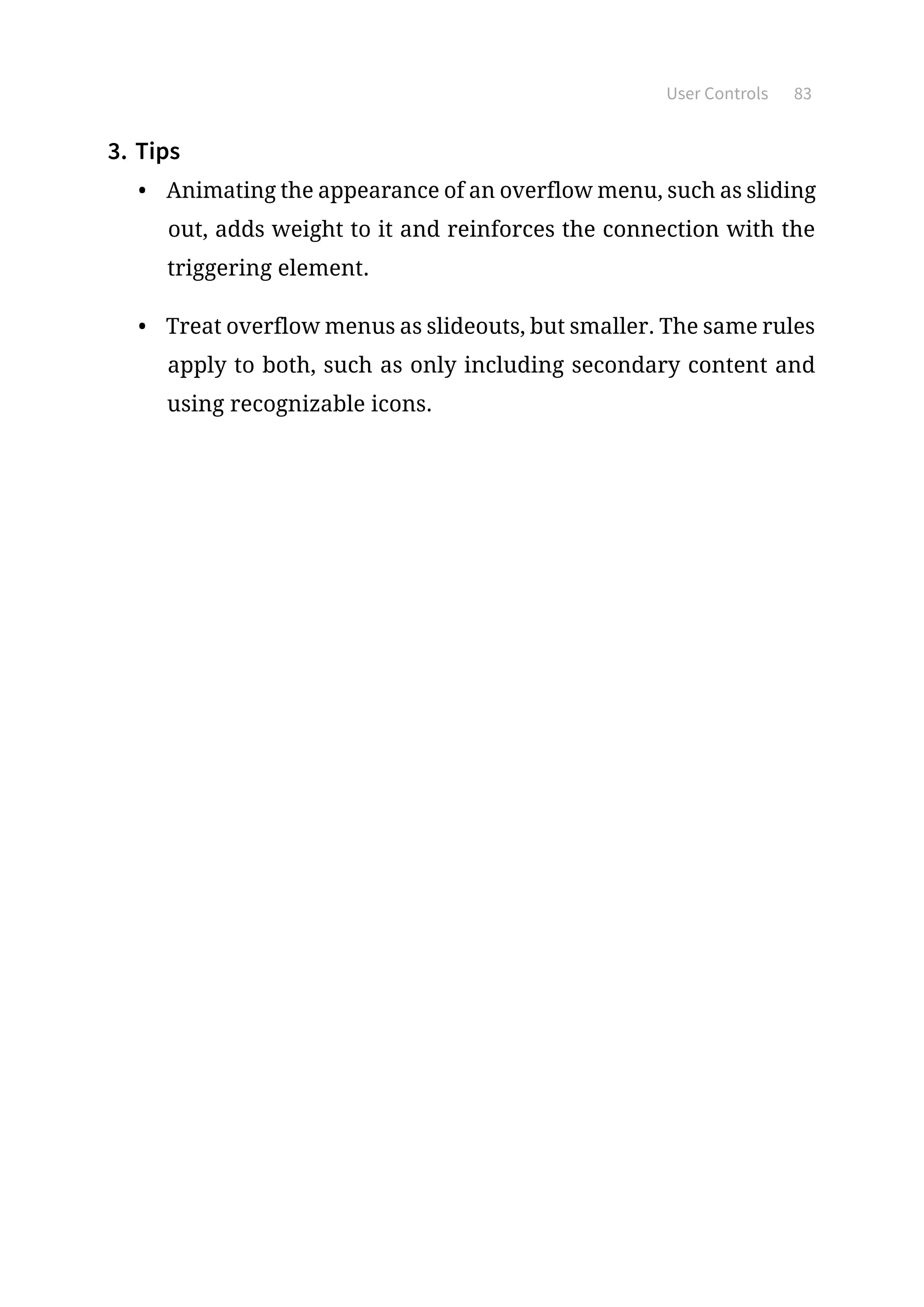 User Controls 83
3.	Tips
•	 Animating the appearance of an overflow menu, such as sliding
out, adds weight to it and reinforces the connection with the
triggering element.
•	 Treat overflow menus as slideouts, but smaller. The same rules
apply to both, such as only including secondary content and
using recognizable icons.
 