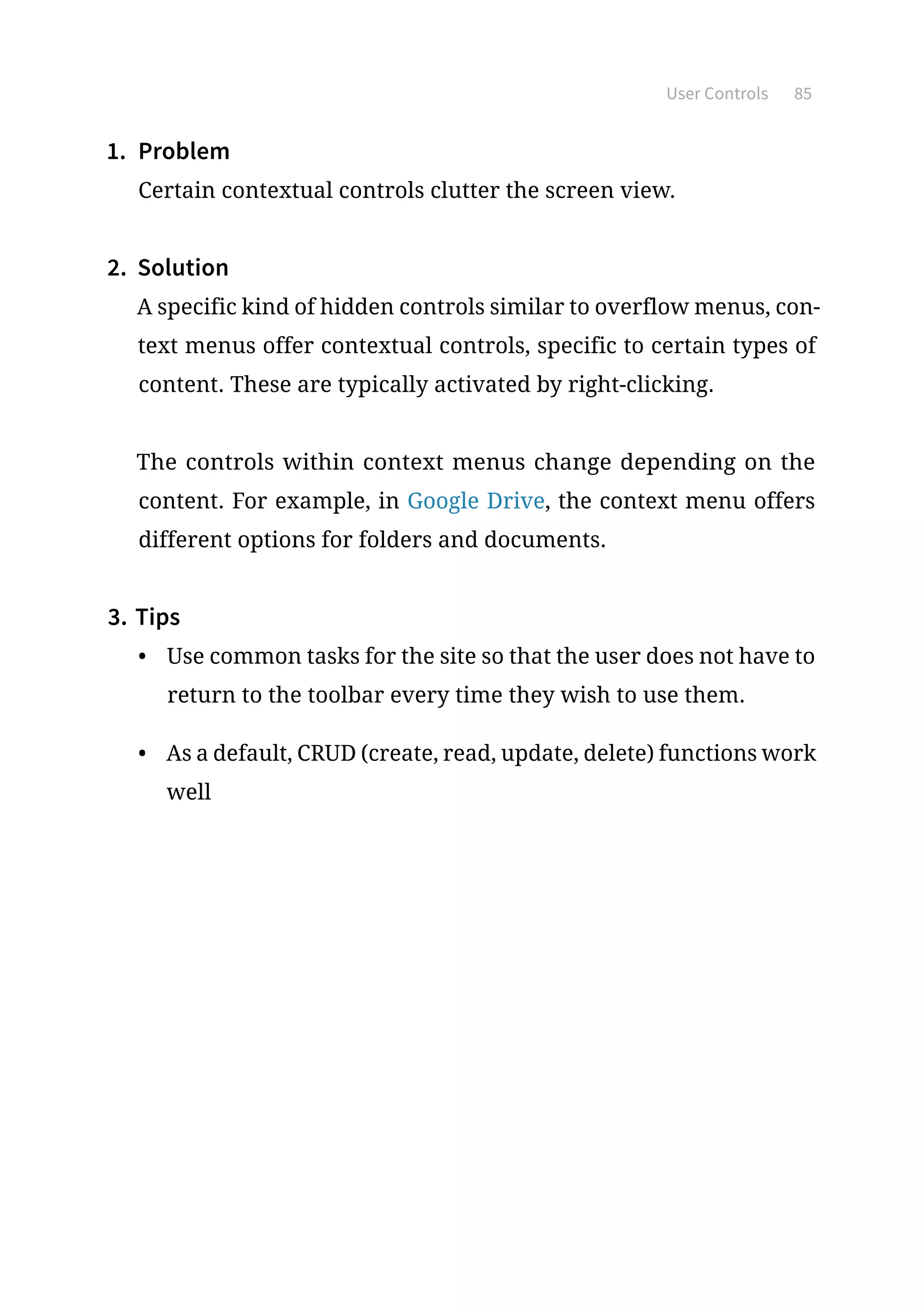 User Controls 85
1.	 Problem
Certain contextual controls clutter the screen view.
2.	 Solution
A specific kind of hidden controls similar to overflow menus, con-
text menus offer contextual controls, specific to certain types of
content. These are typically activated by right-clicking.
The controls within context menus change depending on the
content. For example, in Google Drive, the context menu offers
different options for folders and documents.
3.	Tips
•	 Use common tasks for the site so that the user does not have to
return to the toolbar every time they wish to use them.
•	 As a default, CRUD (create, read, update, delete) functions work
well
 