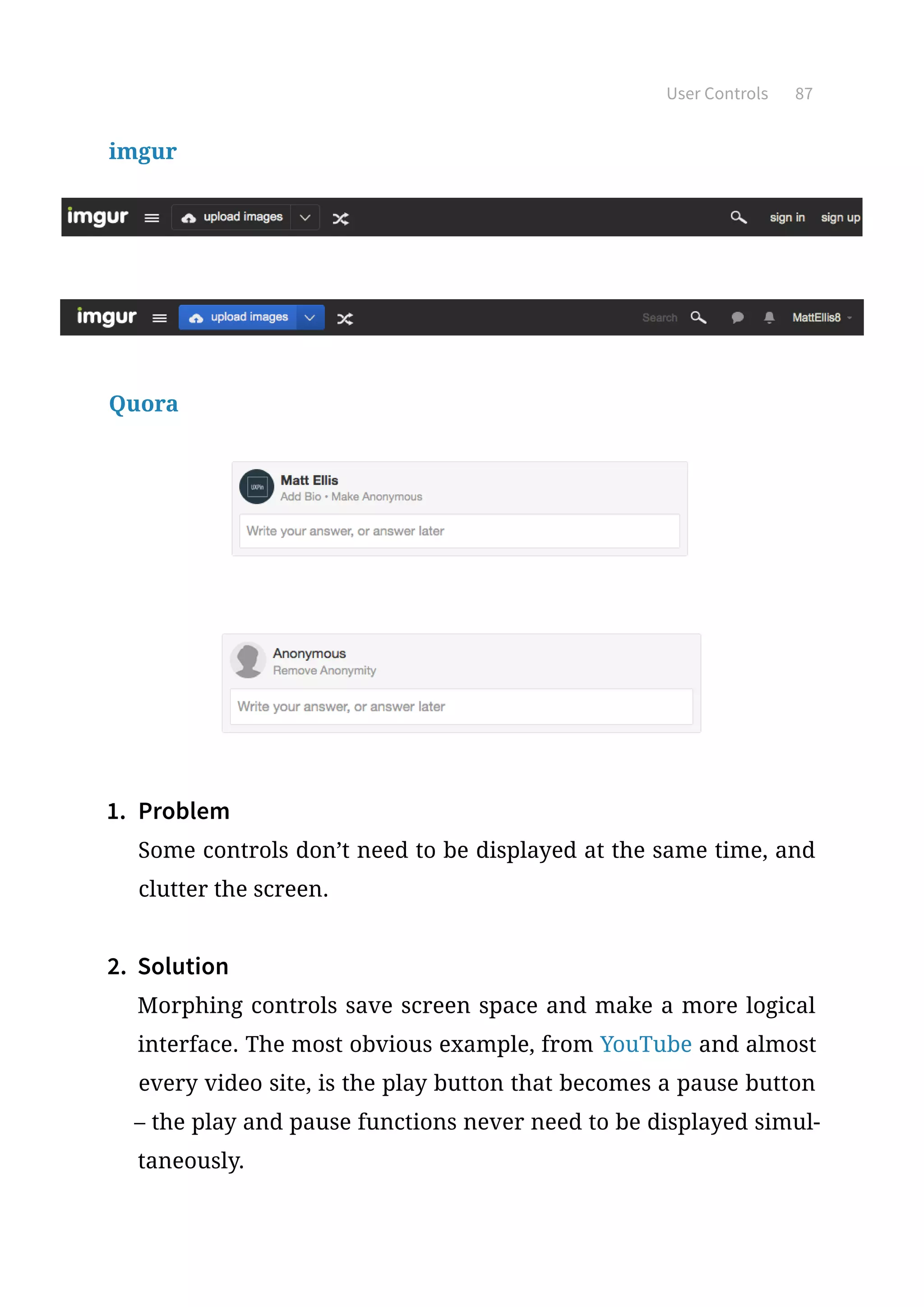 User Controls 87
imgur
Quora
1.	 Problem
Some controls don’t need to be displayed at the same time, and
clutter the screen.
2.	 Solution
Morphing controls save screen space and make a more logical
interface. The most obvious example, from YouTube and almost
every video site, is the play button that becomes a pause button
– the play and pause functions never need to be displayed simul-
taneously.
 