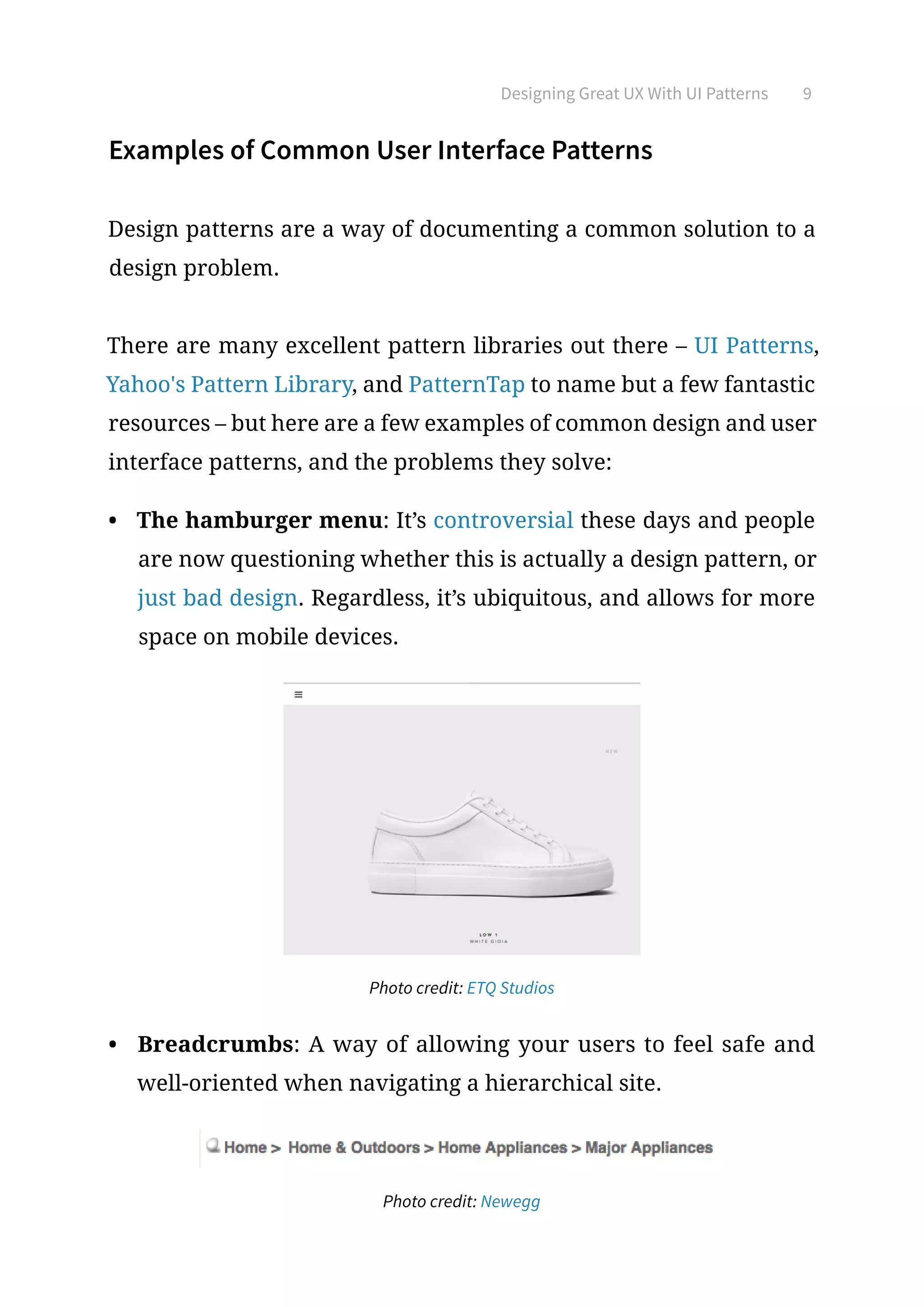 Designing Great UX With UI Patterns 9
Examples of Common User Interface Patterns
Design patterns are a way of documenting a common solution to a
design problem.
There are many excellent pattern libraries out there – UI Patterns,
Yahoo's Pattern Library, and PatternTap to name but a few fantastic
resources – but here are a few examples of common design and user
interface patterns, and the problems they solve:
•	 The hamburger menu: It’s controversial these days and people
are now questioning whether this is actually a design pattern, or
just bad design. Regardless, it’s ubiquitous, and allows for more
space on mobile devices.
Photo credit: ETQ Studios
•	 Breadcrumbs: A way of allowing your users to feel safe and
well-oriented when navigating a hierarchical site.
Photo credit: Newegg
 