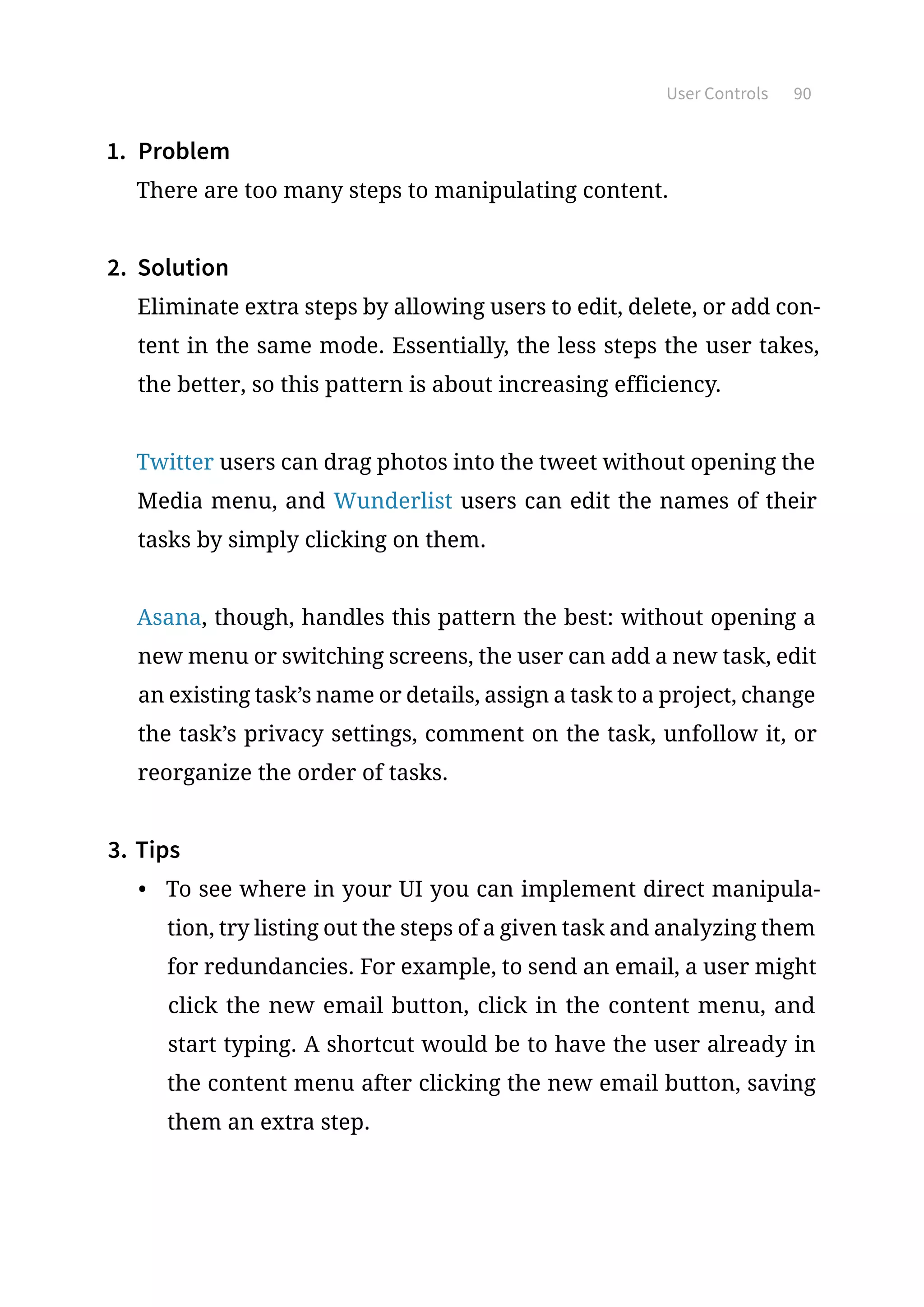 User Controls 90
1.	 Problem
There are too many steps to manipulating content.
2.	 Solution
Eliminate extra steps by allowing users to edit, delete, or add con-
tent in the same mode. Essentially, the less steps the user takes,
the better, so this pattern is about increasing efficiency.
Twitter users can drag photos into the tweet without opening the
Media menu, and Wunderlist users can edit the names of their
tasks by simply clicking on them.
Asana, though, handles this pattern the best: without opening a
new menu or switching screens, the user can add a new task, edit
an existing task’s name or details, assign a task to a project, change
the task’s privacy settings, comment on the task, unfollow it, or
reorganize the order of tasks.
3.	Tips
•	 To see where in your UI you can implement direct manipula-
tion, try listing out the steps of a given task and analyzing them
for redundancies. For example, to send an email, a user might
click the new email button, click in the content menu, and
start typing. A shortcut would be to have the user already in
the content menu after clicking the new email button, saving
them an extra step.
 