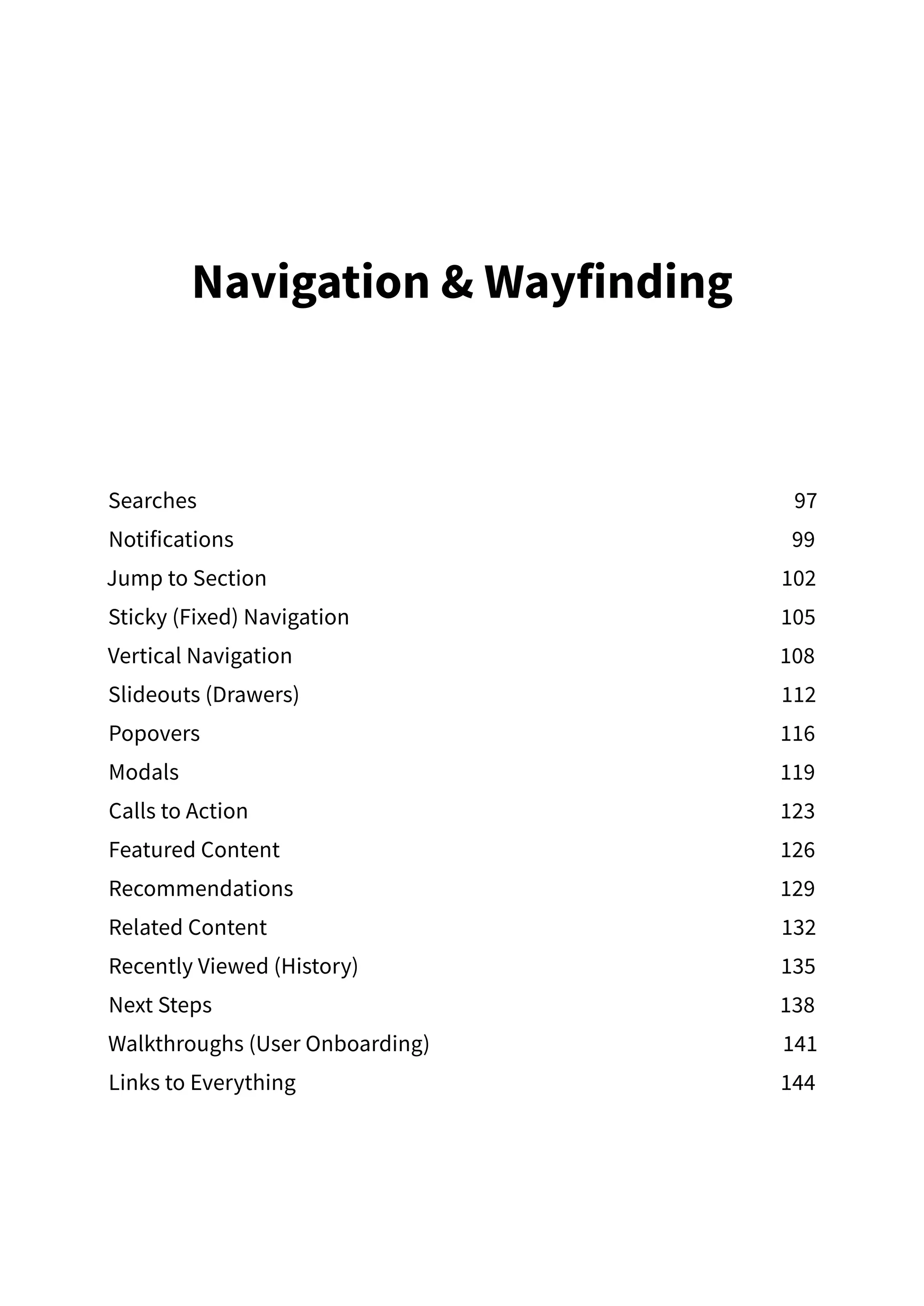 Navigation  Wayfinding
Searches97
Notifications99
Jump to Section 102
Sticky (Fixed) Navigation  105
Vertical Navigation 108
Slideouts (Drawers) 112
Popovers116
Modals119
Calls to Action 123
Featured Content 126
Recommendations129
Related Content 132
Recently Viewed (History) 135
Next Steps 138
Walkthroughs (User Onboarding) 141
Links to Everything 144
 