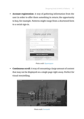 Designing Great UX With UI Patterns 10
•	 Account registration: A way of gathering information from the
user in order to offer them something in return; the opportunity
to buy, for example. Patterns might range from a shortened form
to a social sign-in.
	 Photo credit: Squarespace
•	 Continuous scroll: A way of consuming a large amount of content
that may not be displayed on a single page right away. Perfect for
visual storytelling.
Photo credit: Fornasetti
 