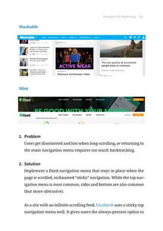 Navigation  Wayfinding 103
Mashable
Mint
1.	 Problem
Users get disoriented and lost when long-scrolling, or returning to
the main navigation menu requires too much backtracking.
2.	 Solution
Implement a fixed navigation menu that stays in place when the
page is scrolled, nicknamed “sticky” navigation. While the top nav-
igation menu is most common, sides and bottom are also common
(but more obtrusive).
As a site with an infinite-scrolling feed, Facebook uses a sticky top
navigation menu well. It gives users the always-present option to
 