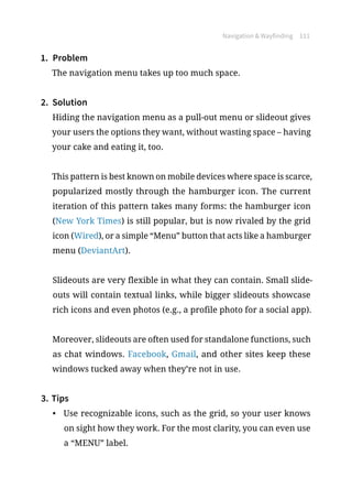 Navigation  Wayfinding 111
1.	 Problem
The navigation menu takes up too much space.
2.	 Solution
Hiding the navigation menu as a pull-out menu or slideout gives
your users the options they want, without wasting space – having
your cake and eating it, too.
This pattern is best known on mobile devices where space is scarce,
popularized mostly through the hamburger icon. The current
iteration of this pattern takes many forms: the hamburger icon
(New York Times) is still popular, but is now rivaled by the grid
icon (Wired), or a simple “Menu” button that acts like a hamburger
menu (DeviantArt).
Slideouts are very flexible in what they can contain. Small slide-
outs will contain textual links, while bigger slideouts showcase
rich icons and even photos (e.g., a profile photo for a social app).
Moreover, slideouts are often used for standalone functions, such
as chat windows. Facebook, Gmail, and other sites keep these
windows tucked away when they’re not in use.
3.	Tips
•	 Use recognizable icons, such as the grid, so your user knows
on sight how they work. For the most clarity, you can even use
a “MENU” label.
 
