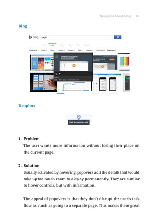 Navigation  Wayfinding 114
Bing
Dropbox
1.	 Problem
The user wants more information without losing their place on
the current page.
2.	 Solution
Usually activated by hovering, popovers add the details that would
take up too much room to display permanently. They are similar
to hover controls, but with information.
The appeal of popovers is that they don’t disrupt the user’s task
flow as much as going to a separate page. This makes them great
 