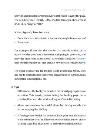 Navigation  Wayfinding 118
provide additional information without the user leaving the page.
The key difference, though, is that modals demand a click, even if
it’s to click “Skip” or “OK.”
Modals typically have two uses:
•	 Draw the user’s attention to a feature they might be unaware of
•	 Promotion
For example, if you visit the site for Gap outside of the U.S., a
modal notifies you about international shipping in your area, and
provides links to its international sister sites. Similarly, Fitocracy
uses modals to point out and explain how certain features work.
The other popular use for modals is site promotion. Often, sites
use call-to-action modals to increase conversions on signups, sales,
newsletter subscriptions, etc.
3.	Tips
•	 Differentiate the background when the modal pops up to draw
attention. This usually means fading the landing page, but a
creative filter can also work as long as it’s not distracting.
•	 Allow users to close the modal either by clicking outside the
box or tapping the ESC key
•	 If forcing users to click is a concern, have your modal automat-
ically minimize itself and become a call-to-action button on the
landing page. Use animation to make the correlation clear.
 