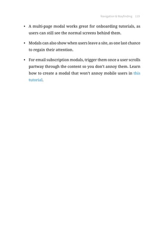 Navigation  Wayfinding 119
•	 A multi-page modal works great for onboarding tutorials, as
users can still see the normal screens behind them.
•	 Modals can also show when users leave a site, as one last chance
to regain their attention.
•	 For email subscription modals, trigger them once a user scrolls
partway through the content so you don’t annoy them. Learn
how to create a modal that won’t annoy mobile users in this
tutorial.
 