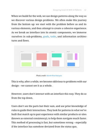 Designing Great UX With UI Patterns 12
When we build for the web, we use design patterns along the way as
we discover various design problems. We often make this journey
from the bottom up: we start with the problem before us and its
various elements, and then attempt to create a cohesive experience.
As we break an interface into its atomic components, we immerse
ourselves in sub-problems, goals, tasks, and information architec-
tures and flows.
Photo credit: Narek Khachatryan.
This is why, after a while, we become oblivious to problems with our
design – we cannot see it as a whole.
However, users don’t interact with an interface this way. They do so
from the top down.
Users don’t see the parts but their sum, and use prior knowledge of
rules to guide their interactions. They look for patterns in what we’ve
built that match up to past experience with similar products or sites
(known as external consistency), to help them navigate much faster.
This method of processing is fast, but sometimes wrong – especially
if the interface has somehow deviated from the status quo.
 