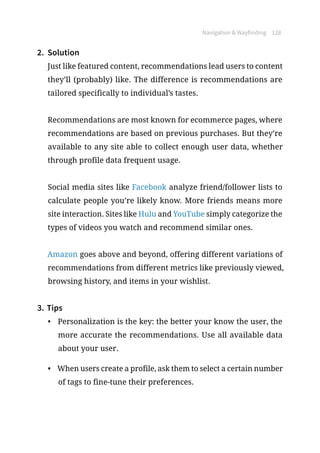 Navigation  Wayfinding 128
2.	 Solution
Just like featured content, recommendations lead users to content
they’ll (probably) like. The difference is recommendations are
tailored specifically to individual’s tastes.
Recommendations are most known for ecommerce pages, where
recommendations are based on previous purchases. But they’re
available to any site able to collect enough user data, whether
through profile data frequent usage.
Social media sites like Facebook analyze friend/follower lists to
calculate people you’re likely know. More friends means more
site interaction. Sites like Hulu and YouTube simply categorize the
types of videos you watch and recommend similar ones.
Amazon goes above and beyond, offering different variations of
recommendations from different metrics like previously viewed,
browsing history, and items in your wishlist.
3.	Tips
•	 Personalization is the key: the better your know the user, the
more accurate the recommendations. Use all available data
about your user.
•	 When users create a profile, ask them to select a certain number
of tags to fine-tune their preferences.
 