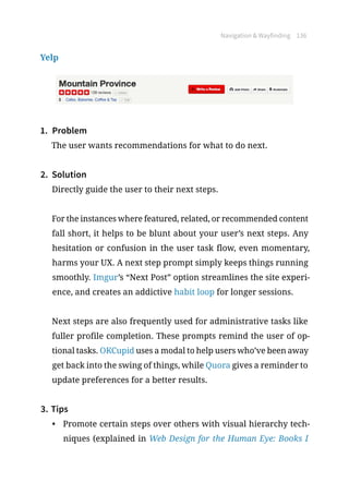 Navigation  Wayfinding 136
Yelp
1.	 Problem
The user wants recommendations for what to do next.
2.	 Solution
Directly guide the user to their next steps.
For the instances where featured, related, or recommended content
fall short, it helps to be blunt about your user’s next steps. Any
hesitation or confusion in the user task flow, even momentary,
harms your UX. A next step prompt simply keeps things running
smoothly. Imgur’s “Next Post” option streamlines the site experi-
ence, and creates an addictive habit loop for longer sessions.
Next steps are also frequently used for administrative tasks like
fuller profile completion. These prompts remind the user of op-
tional tasks. OKCupid uses a modal to help users who’ve been away
get back into the swing of things, while Quora gives a reminder to
update preferences for a better results.
3.	Tips
•	 Promote certain steps over others with visual hierarchy tech-
niques (explained in Web Design for the Human Eye: Books I
 