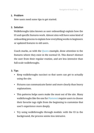 Navigation  Wayfinding 139
1.	 Problem
New users need some tips to get started.
2.	 Solution
Walkthroughs (also known as user onboarding) explain how the
UI and specific features work. Almost sites will have some kind of
onboarding process to explain how everything works to beginners
or updated features to old users.
Coach marks, as with the Quora example, draw attention to the
features where they exist in the normal UI. This doesn’t distract
the user from their regular routine, and are less intensive than
full-scale walkthroughs.
3.	Tips
•	 Keep walkthroughs succinct so that users can get to actually
using the site.
•	 Pictures can communicate faster and more clearly than heavy
explanations.
•	 This patterns helps users make the most out of the site. Many
walkthroughs like the one for Pinterest require users to choose
their favorite tags right from the beginning to customize that
user’s experience more deeply.
•	 Try using walkthroughs through modals: with the UI in the
background, the process seems less intrusive.
 