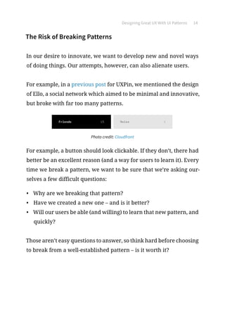 Designing Great UX With UI Patterns 14
The Risk of Breaking Patterns
In our desire to innovate, we want to develop new and novel ways
of doing things. Our attempts, however, can also alienate users.
For example, in a previous post for UXPin, we mentioned the design
of Ello, a social network which aimed to be minimal and innovative,
but broke with far too many patterns.
Photo credit: Cloudfront
For example, a button should look clickable. If they don’t, there had
better be an excellent reason (and a way for users to learn it). Every
time we break a pattern, we want to be sure that we’re asking our-
selves a few difficult questions:
•	 Why are we breaking that pattern?
•	 Have we created a new one – and is it better?
•	 Will our users be able (and willing) to learn that new pattern, and
quickly?
Those aren’t easy questions to answer, so think hard before choosing
to break from a well-established pattern – is it worth it?
 