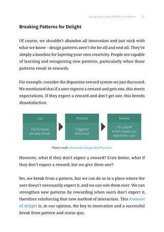 Designing Great UX With UI Patterns 15
Breaking Patterns for Delight
Of course, we shouldn’t abandon all innovation and just stick with
what we know – design patterns aren’t the be-all and end-all. They’re
simply a baseline for layering your own creativity. People are capable
of learning and recognizing new patterns, particularly when those
patterns result in rewards.
For example, consider the dopamine reward system we just discussed.
We mentioned that if a user expects a reward and gets one, this meets
expectations. If they expect a reward and don’t get one, this breeds
dissatisfaction.
Photo credit: Interaction Design Best Practices
However, what if they don’t expect a reward? Even better, what if
they don’t expect a reward, but we give them one?
Yes, we break from a pattern, but we can do so in a place where the
user doesn’t necessarily expect it, and we can win them over. We can
strengthen new patterns by rewarding when users don’t expect it,
therefore reinforcing that new method of interaction. This moment
of delight is, in our opinion, the key to innovation and a successful
break from pattern and status quo.
 