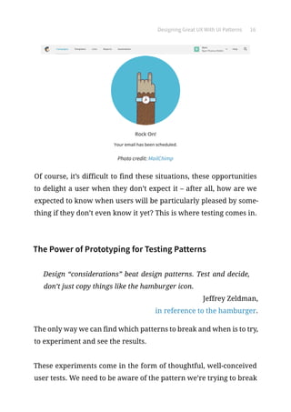 Designing Great UX With UI Patterns 16
Photo credit: MailChimp
Of course, it’s difficult to find these situations, these opportunities
to delight a user when they don’t expect it – after all, how are we
expected to know when users will be particularly pleased by some-
thing if they don’t even know it yet? This is where testing comes in.
The Power of Prototyping for Testing Patterns
Design “considerations” beat design patterns. Test and decide,
don’t just copy things like the hamburger icon.
Jeffrey Zeldman,
in reference to the hamburger.
The only way we can find which patterns to break and when is to try,
to experiment and see the results.
These experiments come in the form of thoughtful, well-conceived
user tests. We need to be aware of the pattern we’re trying to break
 