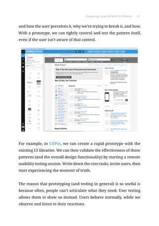 Designing Great UX With UI Patterns 17
and how the user perceives it, why we’re trying to break it, and how.
With a prototype, we can tightly control and test the pattern itself,
even if the user isn’t aware of that control.
For example, in UXPin, we can create a rapid prototype with the
existing UI libraries. We can then validate the effectiveness of those
patterns (and the overall design functionality) by starting a remote
usability testing session. Write down the core tasks, invite users, then
start experiencing the moment of truth.
The reason that prototyping (and testing in general) is so useful is
because often, people can’t articulate what they need. User testing
allows them to show us instead. Users behave normally, while we
observe and listen to their reactions.
 