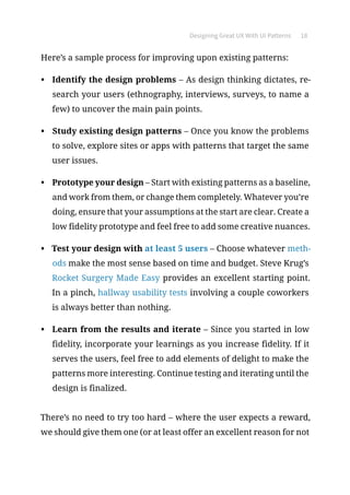 Designing Great UX With UI Patterns 18
Here’s a sample process for improving upon existing patterns:
•	 Identify the design problems – As design thinking dictates, re-
search your users (ethnography, interviews, surveys, to name a
few) to uncover the main pain points.
•	 Study existing design patterns – Once you know the problems
to solve, explore sites or apps with patterns that target the same
user issues.
•	 Prototype your design – Start with existing patterns as a baseline,
and work from them, or change them completely. Whatever you’re
doing, ensure that your assumptions at the start are clear. Create a
low fidelity prototype and feel free to add some creative nuances.
•	 Test your design with at least 5 users – Choose whatever meth-
ods make the most sense based on time and budget. Steve Krug’s
Rocket Surgery Made Easy provides an excellent starting point.
In a pinch, hallway usability tests involving a couple coworkers
is always better than nothing.
•	 Learn from the results and iterate – Since you started in low
fidelity, incorporate your learnings as you increase fidelity. If it
serves the users, feel free to add elements of delight to make the
patterns more interesting. Continue testing and iterating until the
design is finalized.
There’s no need to try too hard – where the user expects a reward,
we should give them one (or at least offer an excellent reason for not
 