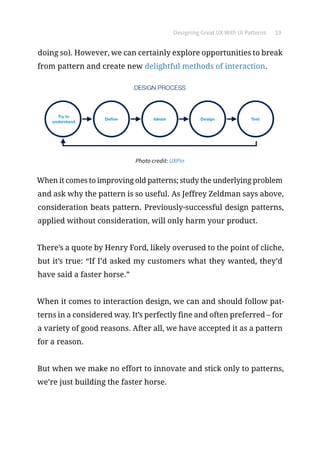 Designing Great UX With UI Patterns 19
doing so). However, we can certainly explore opportunities to break
from pattern and create new delightful methods of interaction.
Photo credit: UXPin
When it comes to improving old patterns; study the underlying problem
and ask why the pattern is so useful. As Jeffrey Zeldman says above,
consideration beats pattern. Previously-successful design patterns,
applied without consideration, will only harm your product.
There’s a quote by Henry Ford, likely overused to the point of cliche,
but it’s true: “If I’d asked my customers what they wanted, they’d
have said a faster horse.”
When it comes to interaction design, we can and should follow pat-
terns in a considered way. It’s perfectly fine and often preferred – for
a variety of good reasons. After all, we have accepted it as a pattern
for a reason.
But when we make no effort to innovate and stick only to patterns,
we’re just building the faster horse.
 