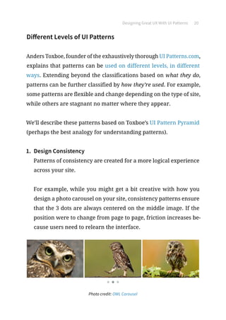 Designing Great UX With UI Patterns 20
Different Levels of UI Patterns
Anders Toxboe, founder of the exhaustively thorough UI Patterns.com,
explains that patterns can be used on different levels, in different
ways. Extending beyond the classifications based on what they do,
patterns can be further classified by how they’re used. For example,
some patterns are flexible and change depending on the type of site,
while others are stagnant no matter where they appear.
We’ll describe these patterns based on Toxboe’s UI Pattern Pyramid
(perhaps the best analogy for understanding patterns).
1.	 Design Consistency
Patterns of consistency are created for a more logical experience
across your site.
For example, while you might get a bit creative with how you
design a photo carousel on your site, consistency patterns ensure
that the 3 dots are always centered on the middle image. If the
position were to change from page to page, friction increases be-
cause users need to relearn the interface.
Photo credit: OWL Carousel
 