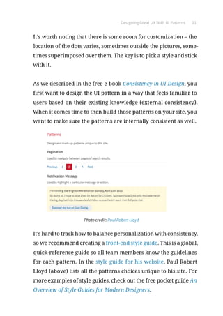 Designing Great UX With UI Patterns 21
It’s worth noting that there is some room for customization – the
location of the dots varies, sometimes outside the pictures, some-
times superimposed over them. The key is to pick a style and stick
with it.
As we described in the free e-book Consistency in UI Design, you
first want to design the UI pattern in a way that feels familiar to
users based on their existing knowledge (external consistency).
When it comes time to then build those patterns on your site, you
want to make sure the patterns are internally consistent as well.
Photo credit: Paul Robert Lloyd
It’s hard to track how to balance personalization with consistency,
so we recommend creating a front-end style guide. This is a global,
quick-reference guide so all team members know the guidelines
for each pattern. In the style guide for his website, Paul Robert
Lloyd (above) lists all the patterns choices unique to his site. For
more examples of style guides, check out the free pocket guide An
Overview of Style Guides for Modern Designers.
 