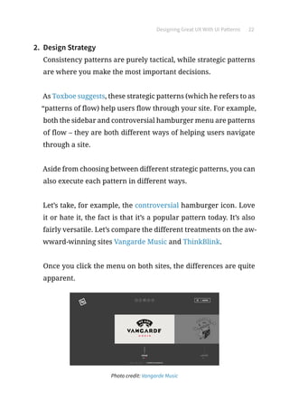 Designing Great UX With UI Patterns 22
2.	 Design Strategy
Consistency patterns are purely tactical, while strategic patterns
are where you make the most important decisions.
As Toxboe suggests, these strategic patterns (which he refers to as
“patterns of flow) help users flow through your site. For example,
both the sidebar and controversial hamburger menu are patterns
of flow – they are both different ways of helping users navigate
through a site.
Aside from choosing between different strategic patterns, you can
also execute each pattern in different ways.
Let’s take, for example, the controversial hamburger icon. Love
it or hate it, the fact is that it’s a popular pattern today. It’s also
fairly versatile. Let’s compare the different treatments on the aw-
wward-winning sites Vangarde Music and ThinkBlink.
Once you click the menu on both sites, the differences are quite
apparent.
Photo credit: Vangarde Music
 