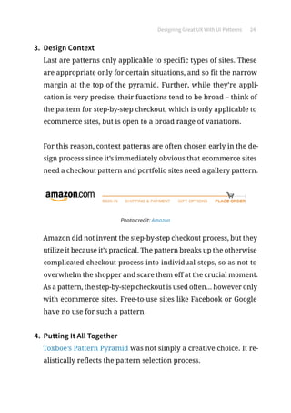 Designing Great UX With UI Patterns 24
3.	 Design Context
Last are patterns only applicable to specific types of sites. These
are appropriate only for certain situations, and so fit the narrow
margin at the top of the pyramid. Further, while they’re appli-
cation is very precise, their functions tend to be broad – think of
the pattern for step-by-step checkout, which is only applicable to
ecommerce sites, but is open to a broad range of variations.
For this reason, context patterns are often chosen early in the de-
sign process since it’s immediately obvious that ecommerce sites
need a checkout pattern and portfolio sites need a gallery pattern.
Photo credit: Amazon
Amazon did not invent the step-by-step checkout process, but they
utilize it because it’s practical. The pattern breaks up the otherwise
complicated checkout process into individual steps, so as not to
overwhelm the shopper and scare them off at the crucial moment.
As a pattern, the step-by-step checkout is used often... however only
with ecommerce sites. Free-to-use sites like Facebook or Google
have no use for such a pattern.
4.	 Putting It All Together
Toxboe’s Pattern Pyramid was not simply a creative choice. It re-
alistically reflects the pattern selection process.
 