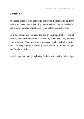 Designing Great UX With UI Patterns 27
Conclusion
By taking advantage of generally understood knowledge, patterns
save your users time in learning new interface systems, while also
solving any number of problems for you at the designing end.
In fact, patterns are just creative design solutions that were so ef-
fective, more and more sites started using them until they became
commonplace. That’s what makes patterns such a valuable design
tool... as long as you know enough about them to choose the right
one for the right job.
Now, let’s get started by exploring the best patterns for web design.
 