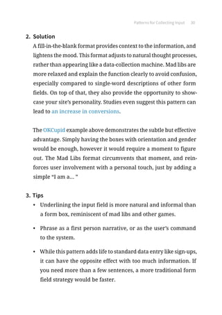 Patterns for Collecting Input 30
2.	 Solution
A fill-in-the-blank format provides context to the information, and
lightens the mood. This format adjusts to natural thought processes,
rather than appearing like a data-collection machine. Mad libs are
more relaxed and explain the function clearly to avoid confusion,
especially compared to single-word descriptions of other form
fields. On top of that, they also provide the opportunity to show-
case your site’s personality. Studies even suggest this pattern can
lead to an increase in conversions.
The OKCupid example above demonstrates the subtle but effective
advantage. Simply having the boxes with orientation and gender
would be enough, however it would require a moment to figure
out. The Mad Libs format circumvents that moment, and rein-
forces user involvement with a personal touch, just by adding a
simple “I am a... ”
3.	Tips
•	 Underlining the input field is more natural and informal than
a form box, reminiscent of mad libs and other games.
•	 Phrase as a first person narrative, or as the user’s command
to the system.
•	 While this pattern adds life to standard data entry like sign-ups,
it can have the opposite effect with too much information. If
you need more than a few sentences, a more traditional form
field strategy would be faster.
 