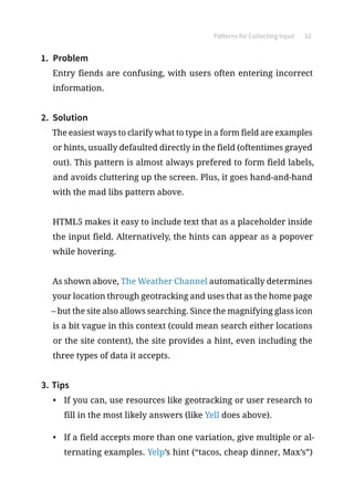 Patterns for Collecting Input 32
1.	 Problem
Entry fiends are confusing, with users often entering incorrect
information.
2.	 Solution
The easiest ways to clarify what to type in a form field are examples
or hints, usually defaulted directly in the field (oftentimes grayed
out). This pattern is almost always prefered to form field labels,
and avoids cluttering up the screen. Plus, it goes hand-and-hand
with the mad libs pattern above.
HTML5 makes it easy to include text that as a placeholder inside
the input field. Alternatively, the hints can appear as a popover
while hovering.
As shown above, The Weather Channel automatically determines
your location through geotracking and uses that as the home page
– but the site also allows searching. Since the magnifying glass icon
is a bit vague in this context (could mean search either locations
or the site content), the site provides a hint, even including the
three types of data it accepts.
3.	Tips
•	 If you can, use resources like geotracking or user research to
fill in the most likely answers (like Yell does above).
•	 If a field accepts more than one variation, give multiple or al-
ternating examples. Yelp’s hint (“tacos, cheap dinner, Max’s”)
 