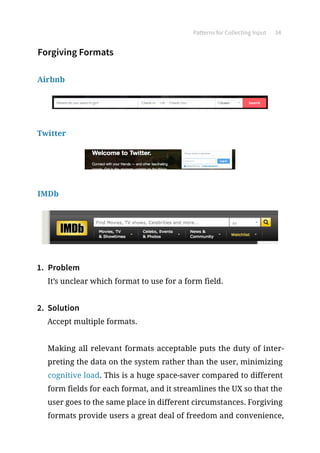 Patterns for Collecting Input 34
Forgiving Formats
Airbnb
Twitter
IMDb
1.	 Problem
It’s unclear which format to use for a form field.
2.	 Solution
Accept multiple formats.
Making all relevant formats acceptable puts the duty of inter-
preting the data on the system rather than the user, minimizing
cognitive load. This is a huge space-saver compared to different
form fields for each format, and it streamlines the UX so that the
user goes to the same place in different circumstances. Forgiving
formats provide users a great deal of freedom and convenience,
 