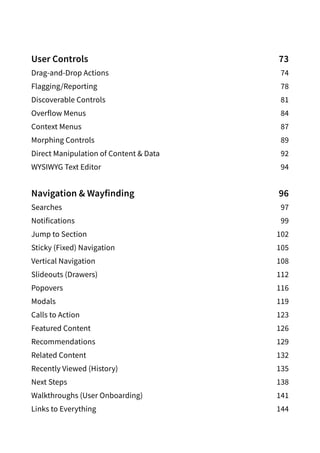 User Controls 73
Drag-and-Drop Actions 74
Flagging/Reporting78
Discoverable Controls 81
Overflow Menus  84
Context Menus  87
Morphing Controls  89
Direct Manipulation of Content  Data  92
WYSIWYG Text Editor  94
Navigation  Wayfinding 96
Searches97
Notifications99
Jump to Section 102
Sticky (Fixed) Navigation  105
Vertical Navigation 108
Slideouts (Drawers) 112
Popovers116
Modals119
Calls to Action 123
Featured Content 126
Recommendations129
Related Content 132
Recently Viewed (History) 135
Next Steps 138
Walkthroughs (User Onboarding) 141
Links to Everything 144
 