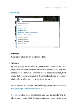 Patterns for Collecting Input 40
Travelocity
1.	 Problem
User input takes too much time or effort.
2.	 Solution
By anticipating the user’s input, you save them time and effort, and
create an interface that feels intuitive and personal. Ideally, the UI
should adapt and “learn” from the user to improve accuracy with
usage, but even some available default values based on popular
choices from other users is better than nothing.
Autocomplete is a well-established best practice, and 82% of the
top-grossing e-commerce sites use it.
Google searches more or less mastered this pattern, having im-
plemented it since 2008. Because users tend to search the same
 