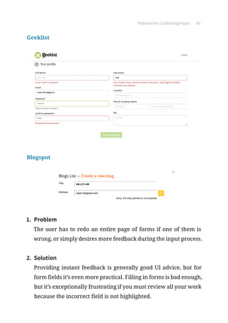 Patterns for Collecting Input 43
Geeklist
Blogspot
1.	 Problem
The user has to redo an entire page of forms if one of them is
wrong, or simply desires more feedback during the input process.
2.	 Solution
Providing instant feedback is generally good UI advice, but for
form fields it’s even more practical. Filling in forms is bad enough,
but it’s exceptionally frustrating if you must review all your work
because the incorrect field is not highlighted.
 