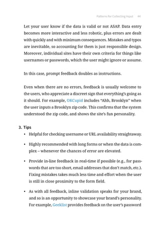 Patterns for Collecting Input 44
Let your user know if the data is valid or not ASAP. Data entry
becomes more interactive and less robotic, plus errors are dealt
with quickly and with minimum consequences. Mistakes and typos
are inevitable, so accounting for them is just responsible design.
Moreover, individual sites have their own criteria for things like
usernames or passwords, which the user might ignore or assume.
In this case, prompt feedback doubles as instructions.
Even when there are no errors, feedback is usually welcome to
the users, who appreciate a discreet sign that everything’s going as
it should. For example, OKCupid includes “Ahh, Brooklyn” when
the user inputs a Brooklyn zip code. This confirms that the system
understood the zip code, and shows the site’s fun personality.
3.	Tips
•	 Helpful for checking username or URL availability straightaway.
•	 Highly recommended with long forms or when the data is com-
plex – whenever the chances of error are elevated.
•	 Provide in-line feedback in real-time if possible (e.g., for pass-
words that are too short, email addresses that don’t match, etc.).
Fixing mistakes takes much less time and effort when the user
is still in close proximity to the form field.
•	 As with all feedback, inline validation speaks for your brand,
and so is an opportunity to showcase your brand’s personality.
For example, Geeklist provides feedback on the user’s password
 
