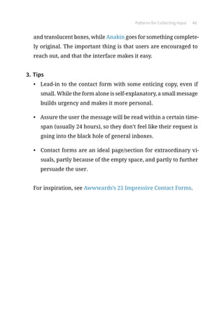 Patterns for Collecting Input 48
and translucent boxes, while Anakin goes for something complete-
ly original. The important thing is that users are encouraged to
reach out, and that the interface makes it easy.
3.	Tips
•	 Lead-in to the contact form with some enticing copy, even if
small. While the form alone is self-explanatory, a small message
builds urgency and makes it more personal.
•	 Assure the user the message will be read within a certain time-
span (usually 24 hours), so they don’t feel like their request is
going into the black hole of general inboxes.
•	 Contact forms are an ideal page/section for extraordinary vi-
suals, partly because of the empty space, and partly to further
persuade the user.
For inspiration, see Awwwards’s 25 Impressive Contact Forms.
 