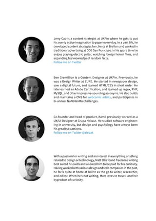 Jerry Cao is a content strategist at UXPin where he gets to put
his overly active imagination to paper every day. In a past life, he
developed content strategies for clients at Brafton and worked in
traditional advertising at DDB San Francisco. In his spare time he
enjoys playing electric guitar, watching foreign horror films, and
expanding his knowledge of random facts.
Follow me on Twitter
Co-founder and head of product, Kamil previously worked as a
UX/UI Designer at Grupa Nokaut. He studied software engineer-
ing in university, but design and psychology have always been
his greatest passions.
Follow me on Twitter @ziebak
Ben Gremillion is a Content Designer at UXPin. Previously, he
was a Design Writer at ZURB. He started in newspaper design,
saw a digital future, and learned HTML/CSS in short order. He
later earned an Adobe Certification, and learned up regex, PHP,
MySQL, and other impressive-sounding acronyms. He also builds
and maintains a CMS for webcomic artists, and participates in
bi-annual NaNoWriMo challenges.
With a passion for writing and an interest in everything anything
related to design or technology, Matt Ellis found freelance writing
best suited his skills and allowed him to be paid for his curiosity.
Having worked with various design and tech companies in the past,
he feels quite at home at UXPin as the go-to writer, researcher,
and editor. When he’s not writing, Matt loves to travel, another
byproduct of curiosity.
 