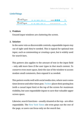 Patterns for Collecting Input 53
LittleThings
1.	 Problem
Unused input windows are cluttering the screen.
2.	 Solution
In the same vein as discoverable controls, expandable inputs stay
out of sight until they’re needed. This is typical for optional text
input, such as commenting or creating a post, but is widely used
for search bars.
This pattern also applies to the amount of text in the input field
– only add more lines if the user types in that much content. To
conserve even more space, limit the size of the window to accom-
modate small comments, then expand it as needed.
This pattern works well with social media sites, where users some-
times browse and other times post. Twitter places their posting box
(with a casual input hint) at the top of the screen for maximum
visibility, but uses expandable inputs to save that valuable upper
screen space.
Likewise, search functions – usually situated at the top – are often
expandable. The New York Times site even grays out the rest of
the page, so users can focus only on the search bar.
 