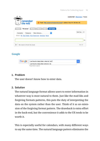 Patterns for Collecting Input 56
Google
1.	 Problem
The user doesn’t know how to enter data.
2.	 Solution
The natural language format allows users to enter information in
whatever way is most natural to them. Just like the mad libs and
forgiving formats patterns, this puts the duty of interpreting the
data on the system rather than the user. Think of it as an exten-
sion of the forgiving format pattern. The drawback is extra effort
in the back-end, but the convenience it adds to the UX tends to be
worth it.
This is especially useful for calendars, with many different ways
to say the same time. The natural language pattern eliminates the
 