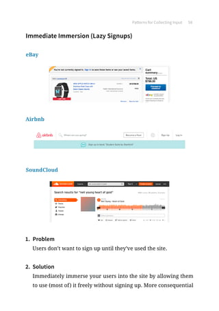 Patterns for Collecting Input 58
Immediate Immersion (Lazy Signups)
eBay
Airbnb
SoundCloud
1.	 Problem
Users don’t want to sign up until they’ve used the site.
2.	 Solution
Immediately immerse your users into the site by allowing them
to use (most of) it freely without signing up. More consequential
 
