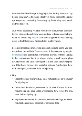Patterns for Collecting Input 59
features should still require logging in, but letting the users “try
before they buy” so-to-speak effectively hooks them into signing
up, as opposed to scaring them away by demanding their email
address too soon.
This works especially well for ecommerce sites, where users are
free to windowshop all they want, and are only required to log in
when it’s time to buy. Airbnb takes advantage of this, too, allowing
users to find their place first and sign in afterwards.
Because immediate immersion is about enticing users, you can
even show them all the features, even if they require signing in.
SoundCloud lets users listen to tracks or playlists without signing
in, but not features like favoriting or adding a track to your play-
list. However, the UI is shown just as if the user already signed
up. This shows the user the available options, familiarizes them
with the layout, and lures them into joining.
3.	Tips
•	 Present regular features (i.e., sales notifications) as “bonuses”
for signing up.
•	 Don’t alter the site’s appearance or UI, even if some features
require sign-up. Your users are learning how to use the site,
even before signing up.
•	 Highly recommended for sites with paid memberships, or where
registration requires personal or sensitive data.
 