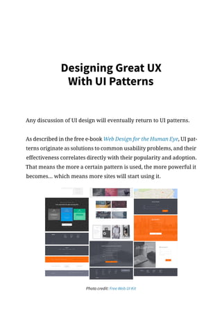 Designing Great UX
With UI Patterns
Any discussion of UI design will eventually return to UI patterns.
As described in the free e-book Web Design for the Human Eye, UI pat-
terns originate as solutions to common usability problems, and their
effectiveness correlates directly with their popularity and adoption.
That means the more a certain pattern is used, the more powerful it
becomes... which means more sites will start using it.
Photo credit: Free Web UI Kit
 
