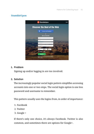 Patterns for Collecting Input 61
StumbleUpon
1.	 Problem
Signing up and/or logging in are too involved.
2.	 Solution
The increasingly popular social login pattern simplifies accessing
accounts into one or two steps. The social login option is one less
password and username to remember.
This pattern usually uses the logins from, in order of importance:
1.	Facebook
2.	Twitter
3.	Google +
If there’s only one choice, it’s always Facebook. Twitter is also
common, and sometimes there are options for Google+.
 