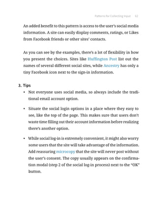 Patterns for Collecting Input 62
An added benefit to this pattern is access to the user’s social media
information. A site can easily display comments, ratings, or Likes
from Facebook friends or other sites’ contacts.
As you can see by the examples, there’s a lot of flexibility in how
you present the choices. Sites like Huffington Post list out the
names of several different social sites, while Ancestry has only a
tiny Facebook icon next to the sign-in information.
3.	Tips
•	 Not everyone uses social media, so always include the tradi-
tional email account option.
•	 Situate the social login options in a place where they easy to
see, like the top of the page. This makes sure that users don’t
waste time filling out their account information before realizing
there’s another option.
•	 While social log-in is extremely convenient, it might also worry
some users that the site will take advantage of the information.
Add reassuring microcopy that the site will never post without
the user’s consent. The copy usually appears on the confirma-
tion modal (step 2 of the social log-in process) next to the “OK”
button.
 